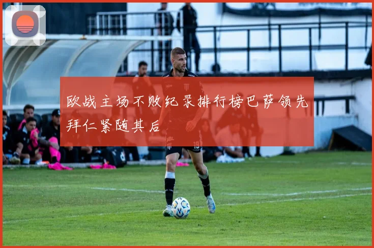 欧战主场不败纪录排行榜巴萨领先拜仁紧随其后