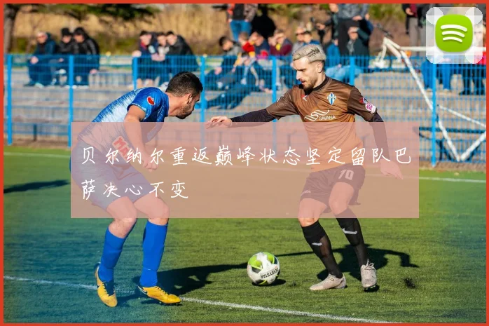 贝尔纳尔重返巅峰状态坚定留队巴萨决心不变