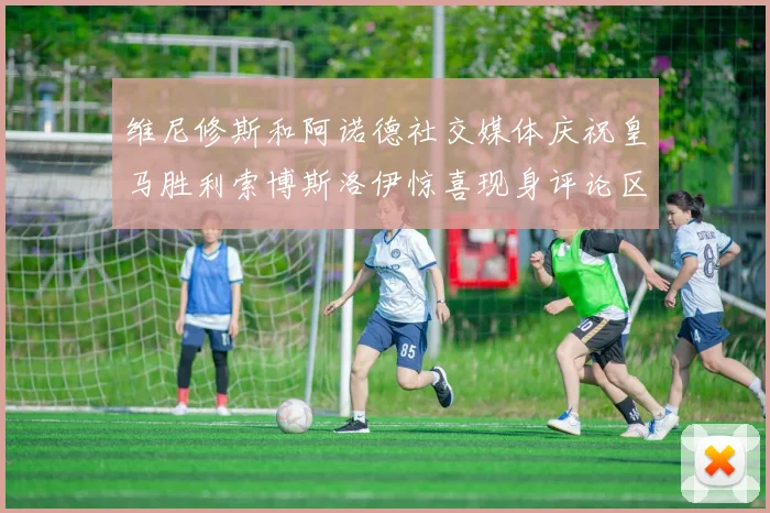 维尼修斯和阿诺德社交媒体庆祝皇马胜利索博斯洛伊惊喜现身评论区互动
