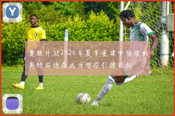 曼联计划2026年夏季重建中场埃利奥特安德森成为潜在引援目标