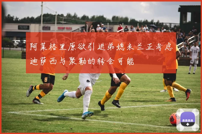 阿莱格里原欲引进弟媳米兰正考虑迪萨西与聚勒的转会可能