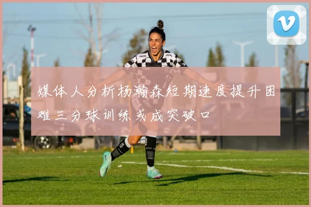 媒体人分析杨瀚森短期速度提升困难三分球训练或成突破口