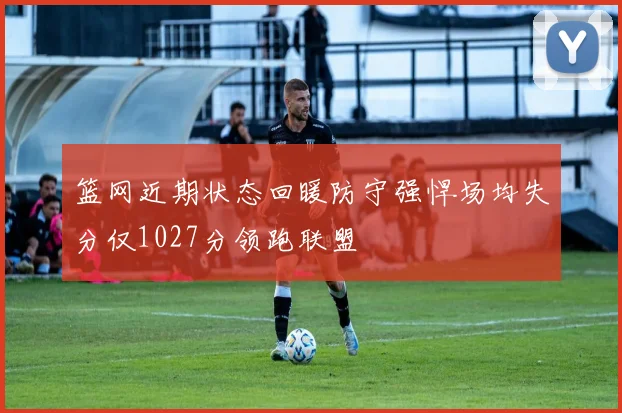 篮网近期状态回暖防守强悍场均失分仅1027分领跑联盟