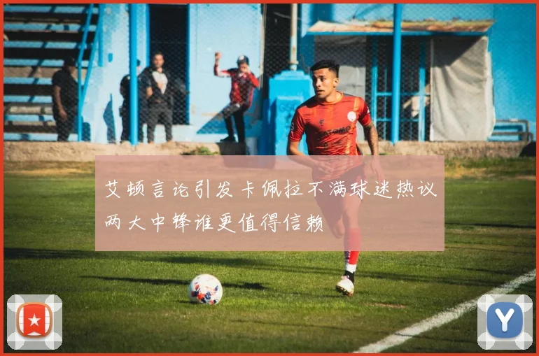 艾顿言论引发卡佩拉不满球迷热议两大中锋谁更值得信赖