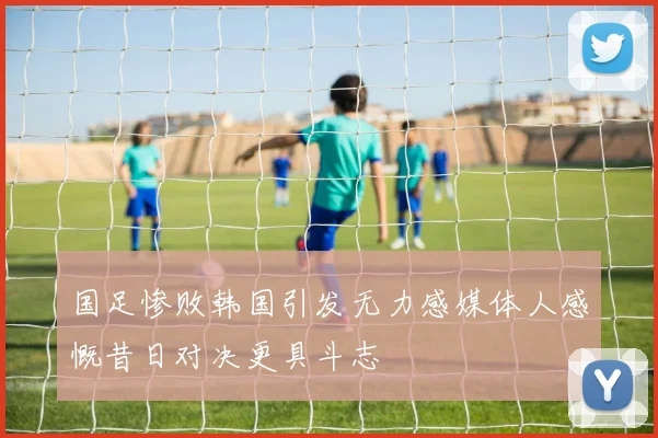 国足惨败韩国引发无力感媒体人感慨昔日对决更具斗志