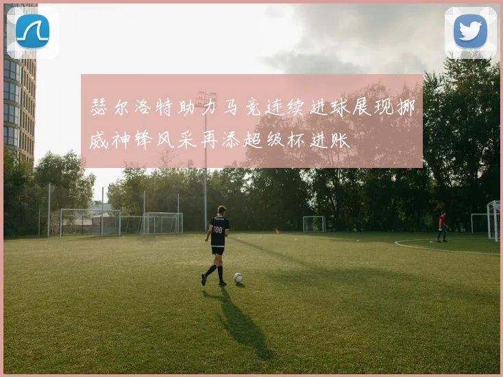 瑟尔洛特助力马竞连续进球展现挪威神锋风采再添超级杯进账