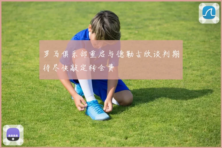 罗马俱乐部重启与德勒古欣谈判期待尽快敲定转会费