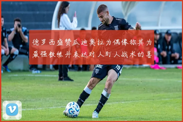 德罗西盛赞瓜迪奥拉为偶像称其为最强教练并表达对人盯人战术的喜爱