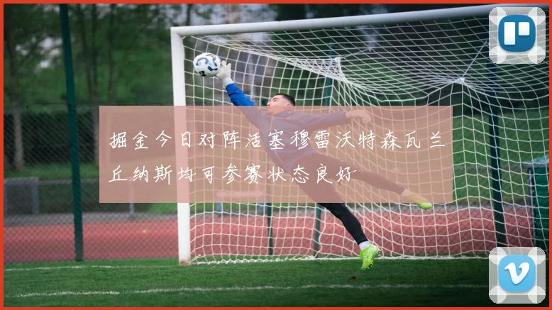 掘金今日对阵活塞穆雷沃特森瓦兰丘纳斯均可参赛状态良好