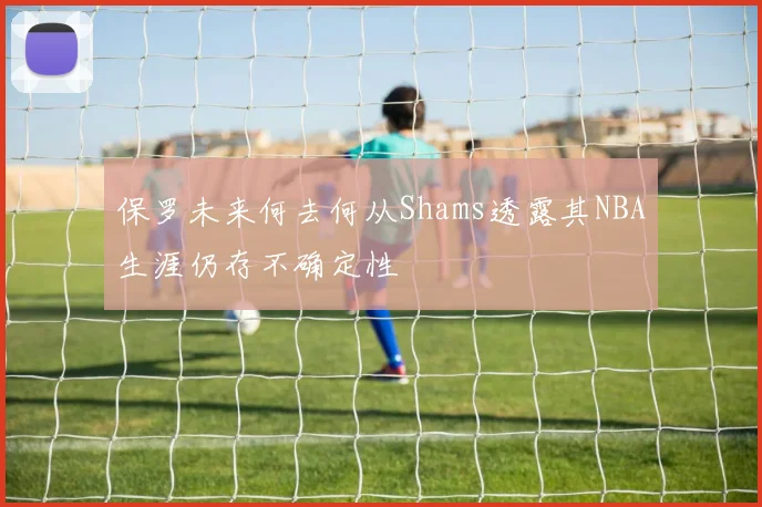 保罗未来何去何从Shams透露其NBA生涯仍存不确定性