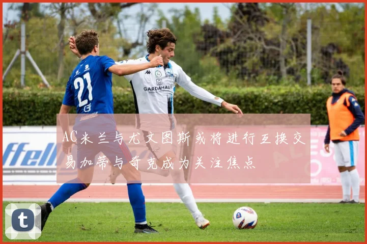 AC米兰与尤文图斯或将进行互换交易加蒂与奇克成为关注焦点