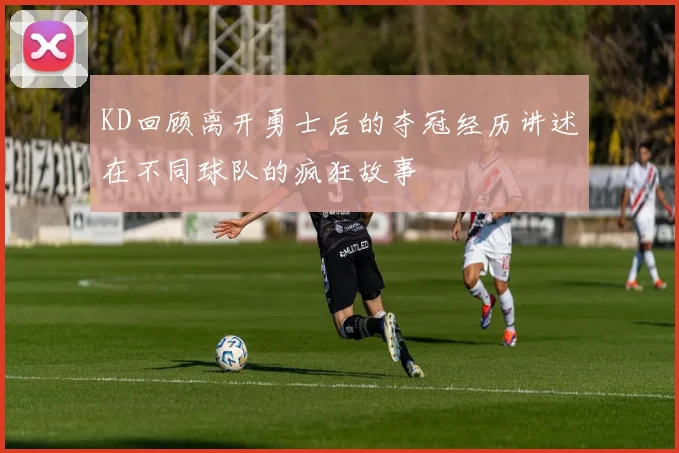 KD回顾离开勇士后的夺冠经历讲述在不同球队的疯狂故事