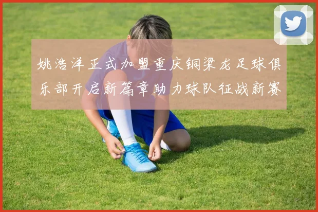 姚浩洋正式加盟重庆铜梁龙足球俱乐部开启新篇章助力球队征战新赛季
