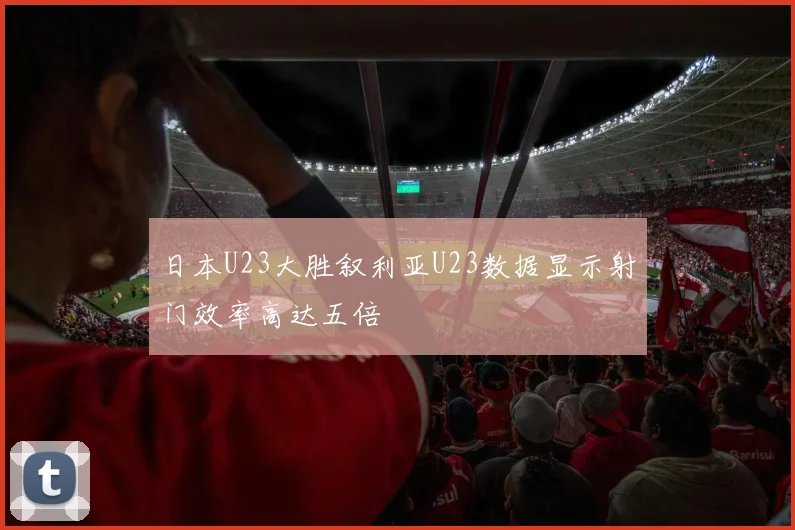 日本U23大胜叙利亚U23数据显示射门效率高达五倍